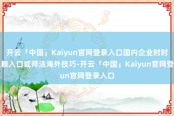 开云「中国」Kaiyun官网登录入口国内企业时时只可依赖入口或师法海外技巧-开云「中国」Kaiyun官网登录入口