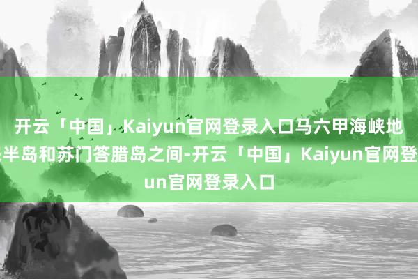 开云「中国」Kaiyun官网登录入口马六甲海峡地处马来半岛和苏门答腊岛之间-开云「中国」Kaiyun官网登录入口