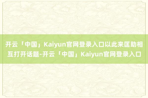 开云「中国」Kaiyun官网登录入口以此来匡助相互打开话题-开云「中国」Kaiyun官网登录入口