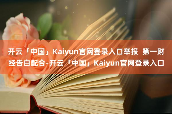 开云「中国」Kaiyun官网登录入口举报  第一财经告白配合-开云「中国」Kaiyun官网登录入口