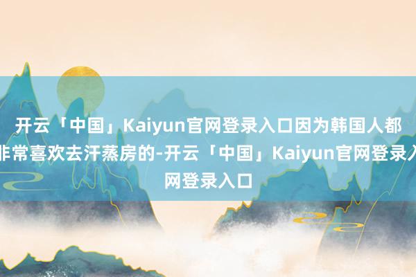 开云「中国」Kaiyun官网登录入口因为韩国人都是非常喜欢去汗蒸房的-开云「中国」Kaiyun官网登录入口