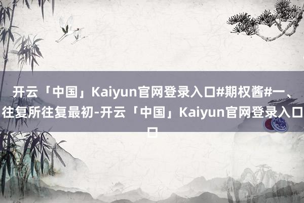 开云「中国」Kaiyun官网登录入口#期权酱#一、往复所往复最初-开云「中国」Kaiyun官网登录入口