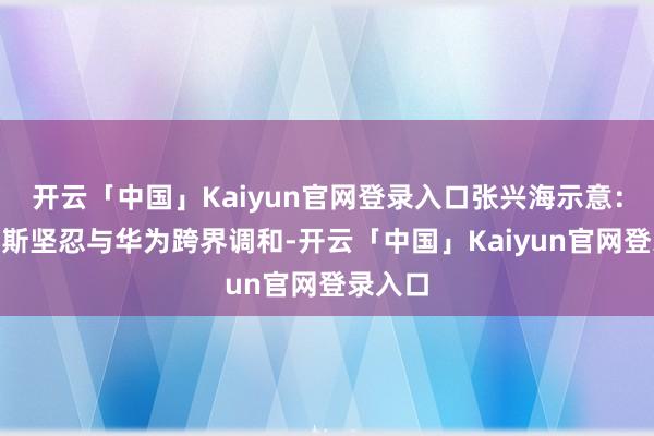 开云「中国」Kaiyun官网登录入口张兴海示意：“赛力斯坚忍与华为跨界调和-开云「中国」Kaiyun官网登录入口