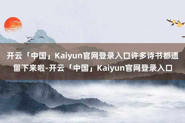 开云「中国」Kaiyun官网登录入口许多诗书都遗留下来啦-开云「中国」Kaiyun官网登录入口