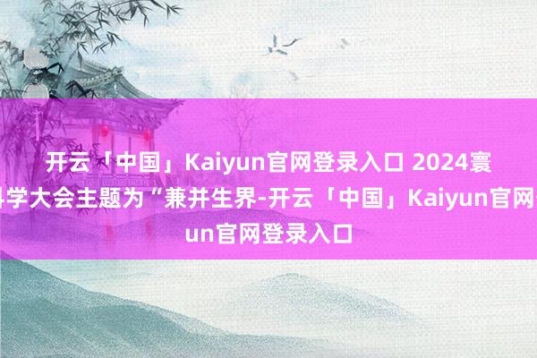 开云「中国」Kaiyun官网登录入口 　　2024寰宇人命科学大会主题为“兼并生界-开云「中国」Kaiyun官网登录入口