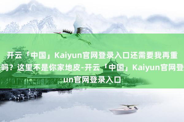 开云「中国」Kaiyun官网登录入口还需要我再重迭一遍吗？这里不是你家地皮-开云「中国」Kaiyun官网登录入口