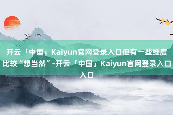 开云「中国」Kaiyun官网登录入口但有一些维度比较“想当然”-开云「中国」Kaiyun官网登录入口