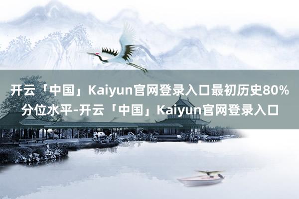 开云「中国」Kaiyun官网登录入口最初历史80%分位水平-开云「中国」Kaiyun官网登录入口