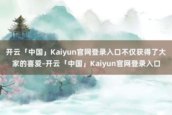 开云「中国」Kaiyun官网登录入口不仅获得了大家的喜爱-开云「中国」Kaiyun官网登录入口