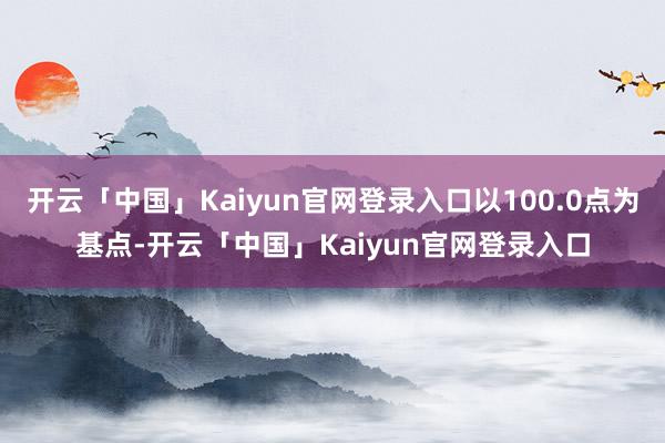 开云「中国」Kaiyun官网登录入口以100.0点为基点-开云「中国」Kaiyun官网登录入口