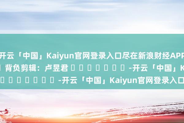 开云「中国」Kaiyun官网登录入口尽在新浪财经APP            						背负剪辑：卢昱君 							-开云「中国」Kaiyun官网登录入口