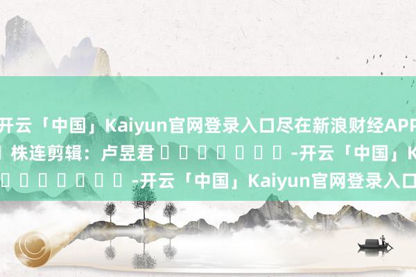 开云「中国」Kaiyun官网登录入口尽在新浪财经APP            						株连剪辑：卢昱君 							-开云「中国」Kaiyun官网登录入口