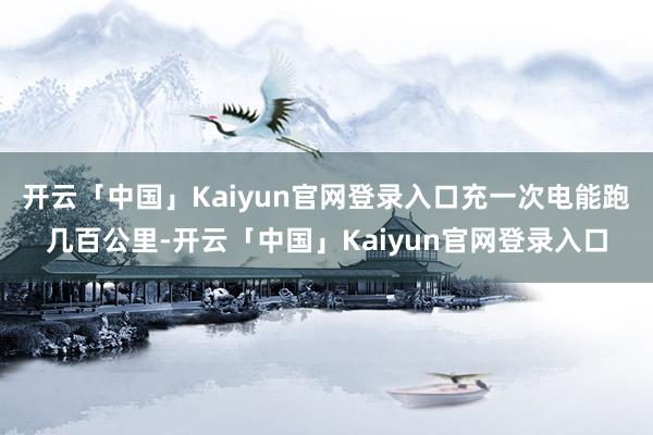 开云「中国」Kaiyun官网登录入口充一次电能跑几百公里-开云「中国」Kaiyun官网登录入口