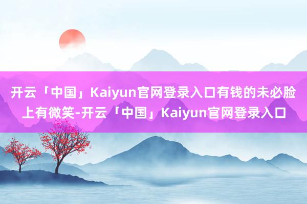 开云「中国」Kaiyun官网登录入口有钱的未必脸上有微笑-开云「中国」Kaiyun官网登录入口