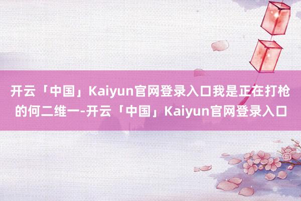 开云「中国」Kaiyun官网登录入口我是正在打枪的何二维一-开云「中国」Kaiyun官网登录入口