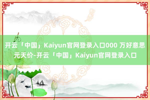 开云「中国」Kaiyun官网登录入口000 万好意思元天价-开云「中国」Kaiyun官网登录入口