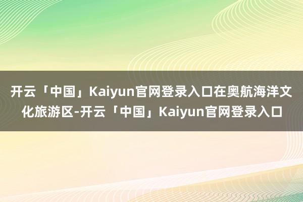 开云「中国」Kaiyun官网登录入口在奥航海洋文化旅游区-开云「中国」Kaiyun官网登录入口