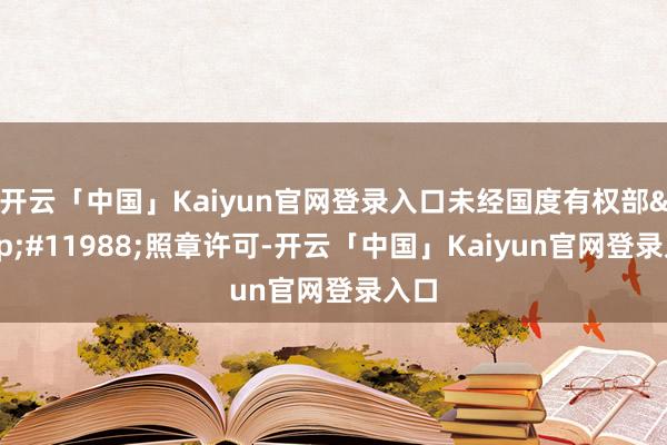 开云「中国」Kaiyun官网登录入口未经国度有权部&#11988;照章许可-开云「中国」Kaiyun官网登录入口