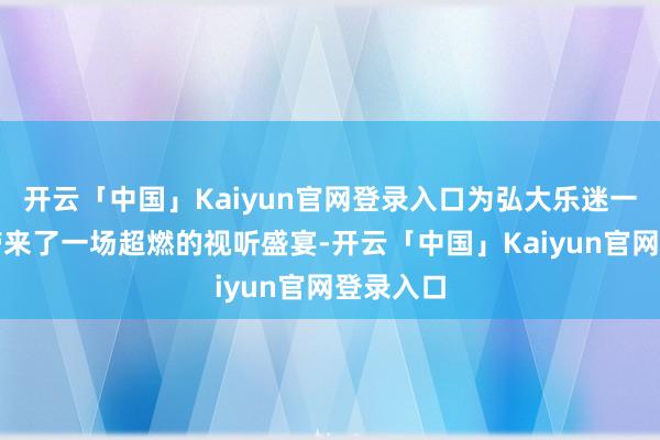 开云「中国」Kaiyun官网登录入口为弘大乐迷一又友们带来了一场超燃的视听盛宴-开云「中国」Kaiyun官网登录入口