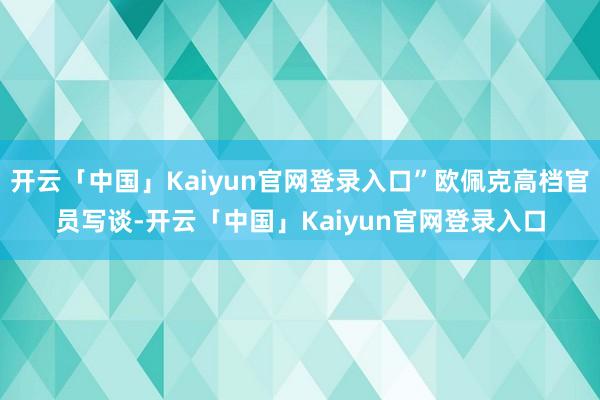 开云「中国」Kaiyun官网登录入口”欧佩克高档官员写谈-开云「中国」Kaiyun官网登录入口