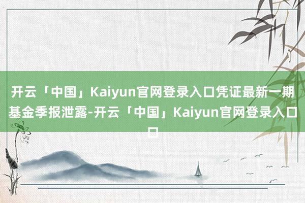 开云「中国」Kaiyun官网登录入口凭证最新一期基金季报泄露-开云「中国」Kaiyun官网登录入口