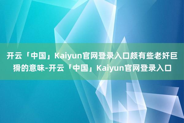 开云「中国」Kaiyun官网登录入口颇有些老奸巨猾的意味-开云「中国」Kaiyun官网登录入口