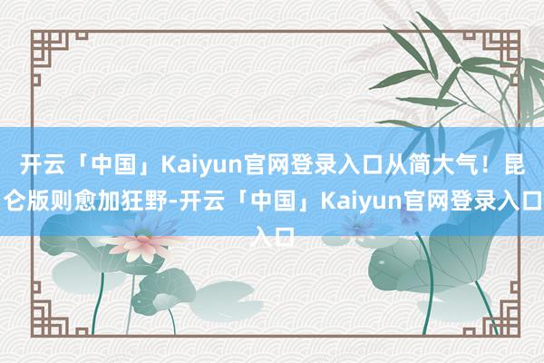 开云「中国」Kaiyun官网登录入口从简大气！昆仑版则愈加狂野-开云「中国」Kaiyun官网登录入口