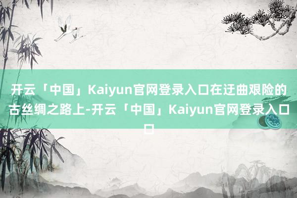 开云「中国」Kaiyun官网登录入口在迂曲艰险的古丝绸之路上-开云「中国」Kaiyun官网登录入口