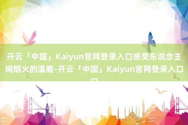 开云「中国」Kaiyun官网登录入口感受东说念主间烟火的温雅-开云「中国」Kaiyun官网登录入口