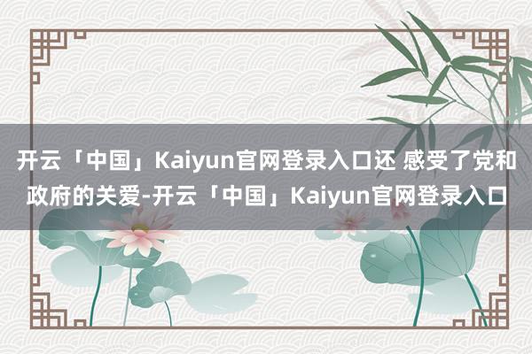 开云「中国」Kaiyun官网登录入口还 感受了党和政府的关爱-开云「中国」Kaiyun官网登录入口