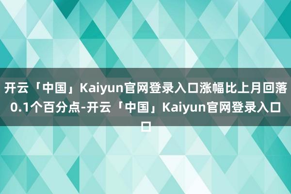 开云「中国」Kaiyun官网登录入口涨幅比上月回落0.1个百分点-开云「中国」Kaiyun官网登录入口