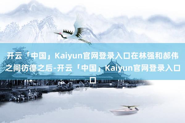 开云「中国」Kaiyun官网登录入口在林强和郝伟之间彷徨之后-开云「中国」Kaiyun官网登录入口