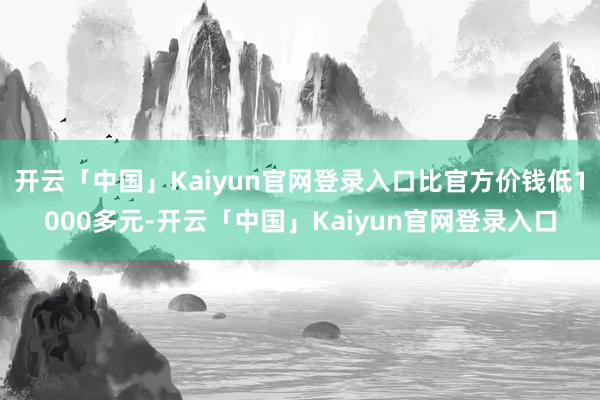 开云「中国」Kaiyun官网登录入口比官方价钱低1000多元-开云「中国」Kaiyun官网登录入口