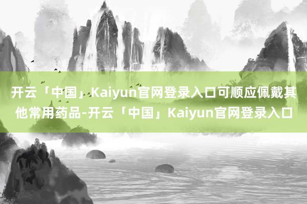 开云「中国」Kaiyun官网登录入口可顺应佩戴其他常用药品-开云「中国」Kaiyun官网登录入口