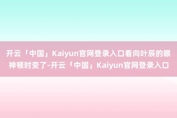 开云「中国」Kaiyun官网登录入口看向叶辰的眼神顿时变了-开云「中国」Kaiyun官网登录入口