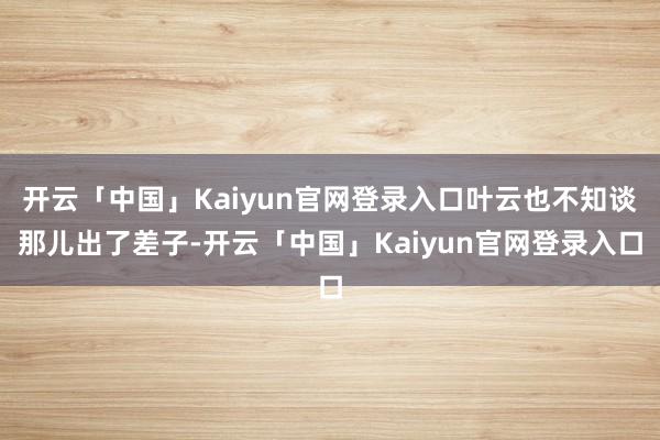 开云「中国」Kaiyun官网登录入口叶云也不知谈那儿出了差子-开云「中国」Kaiyun官网登录入口