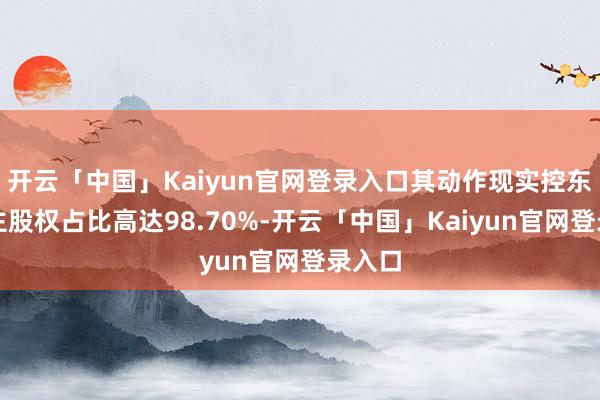 开云「中国」Kaiyun官网登录入口其动作现实控东说念主股权占比高达98.70%-开云「中国」Kaiyun官网登录入口