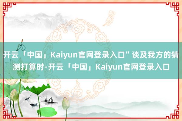 开云「中国」Kaiyun官网登录入口”谈及我方的猜测打算时-开云「中国」Kaiyun官网登录入口