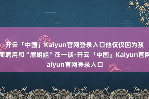 开云「中国」Kaiyun官网登录入口他仅仅因为孩子的存在而聘用和“眉姐姐”在一谈-开云「中国」Kaiyun官网登录入口