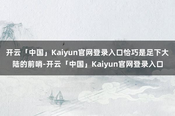 开云「中国」Kaiyun官网登录入口恰巧是足下大陆的前哨-开云「中国」Kaiyun官网登录入口