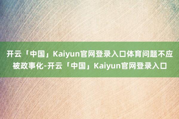 开云「中国」Kaiyun官网登录入口体育问题不应被政事化-开云「中国」Kaiyun官网登录入口