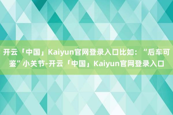 开云「中国」Kaiyun官网登录入口比如：“后车可鉴”小关节-开云「中国」Kaiyun官网登录入口