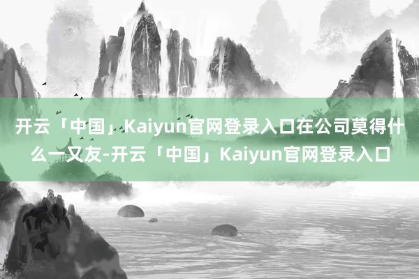 开云「中国」Kaiyun官网登录入口在公司莫得什么一又友-开云「中国」Kaiyun官网登录入口