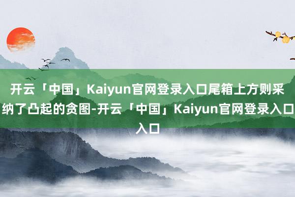 开云「中国」Kaiyun官网登录入口尾箱上方则采纳了凸起的贪图-开云「中国」Kaiyun官网登录入口