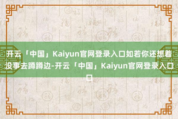 开云「中国」Kaiyun官网登录入口如若你还想着没事去蹲蹲边-开云「中国」Kaiyun官网登录入口