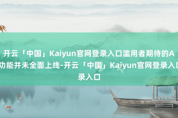 开云「中国」Kaiyun官网登录入口滥用者期待的AI功能并未全面上线-开云「中国」Kaiyun官网登录入口