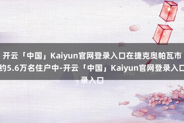 开云「中国」Kaiyun官网登录入口在捷克奥帕瓦市约5.6万名住户中-开云「中国」Kaiyun官网登录入口