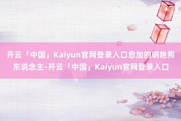 开云「中国」Kaiyun官网登录入口愈加的明艳照东说念主-开云「中国」Kaiyun官网登录入口