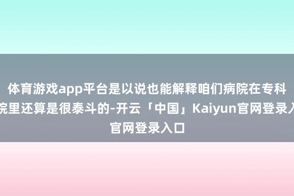 体育游戏app平台是以说也能解释咱们病院在专科病院里还算是很