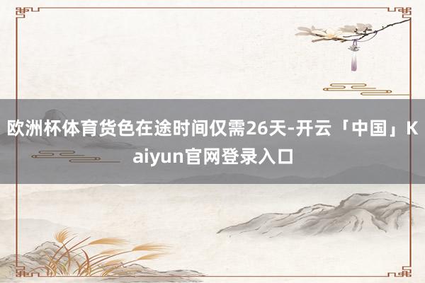 欧洲杯体育货色在途时间仅需26天-开云「中国」Kaiyun官